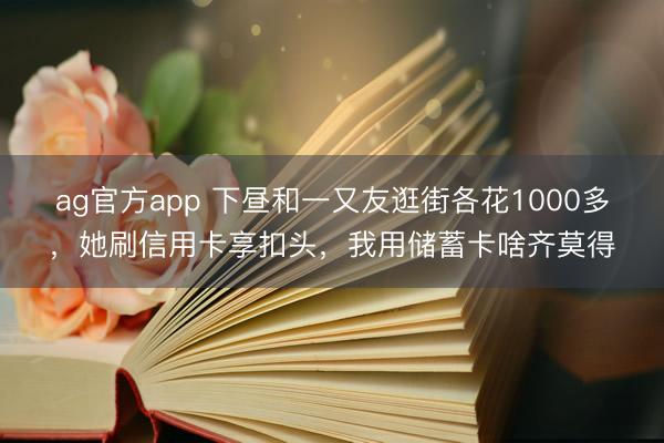 ag官方app 下昼和一又友逛街各花1000多，她刷信用卡享扣头，我用储蓄卡啥齐莫得