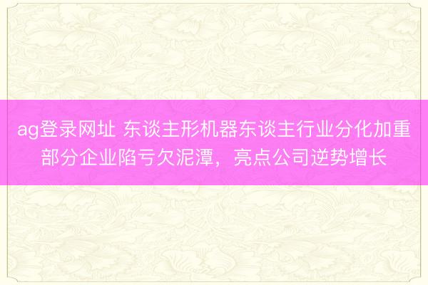 ag登录网址 东谈主形机器东谈主行业分化加重部分企业陷亏欠泥潭，亮点公司逆势增长