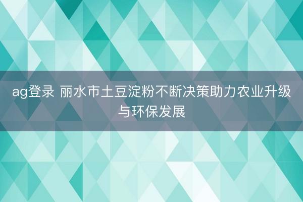 ag登录 丽水市土豆淀粉不断决策助力农业升级与环保发展