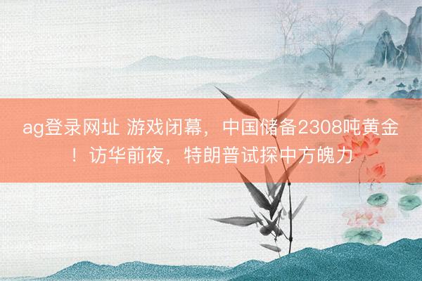 ag登录网址 游戏闭幕，中国储备2308吨黄金！访华前夜，特朗普试探中方魄力