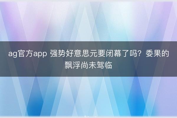 ag官方app 强势好意思元要闭幕了吗？委果的飘浮尚未驾临