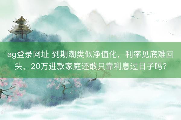 ag登录网址 到期潮类似净值化，利率见底难回头，20万进款家庭还敢只靠利息过日子吗？