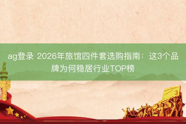 ag登录 2026年旅馆四件套选购指南：这3个品牌为何稳居行业TOP榜