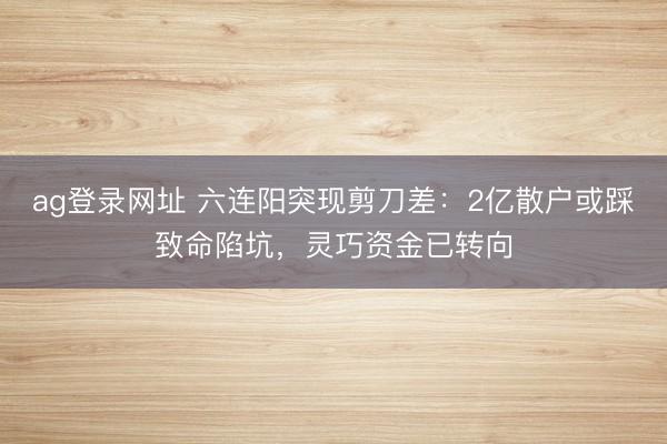 ag登录网址 六连阳突现剪刀差：2亿散户或踩致命陷坑，灵巧资金已转向