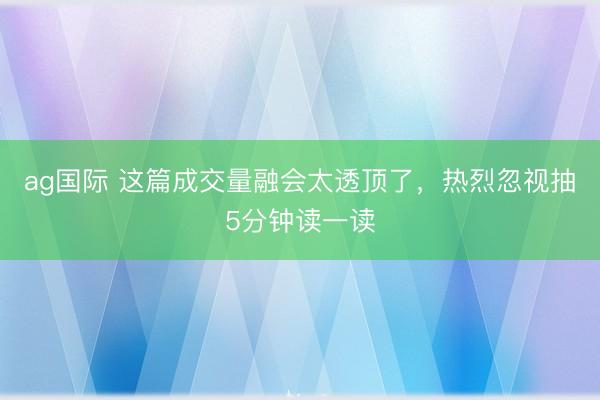 ag国际 这篇成交量融会太透顶了，热烈忽视抽5分钟读一读