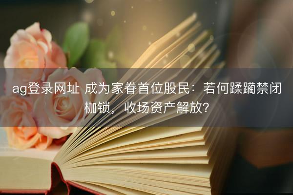 ag登录网址 成为家眷首位股民:若何蹂躏禁闭枷锁,收场资产解放?