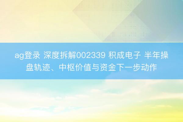 ag登录 深度拆解002339 积成电子 半年操盘轨迹、中枢价值与资金下一步动作