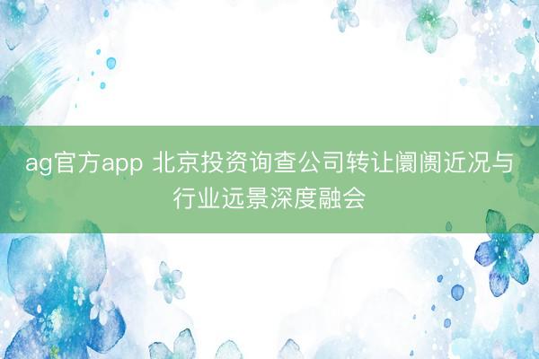 ag官方app 北京投资询查公司转让阛阓近况与行业远景深度融会