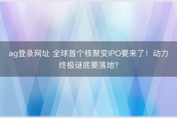 ag登录网址 全球首个核聚变IPO要来了！动力终极谜底要落地？