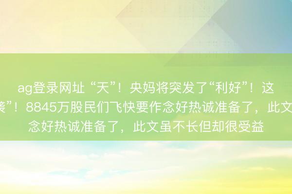 ag登录网址 “天”！央妈将突发了“利好”！这四大音尘肃穆“来袭”！8845万股民们飞快要作念好热诚准备了，此文虽不长但却很受益