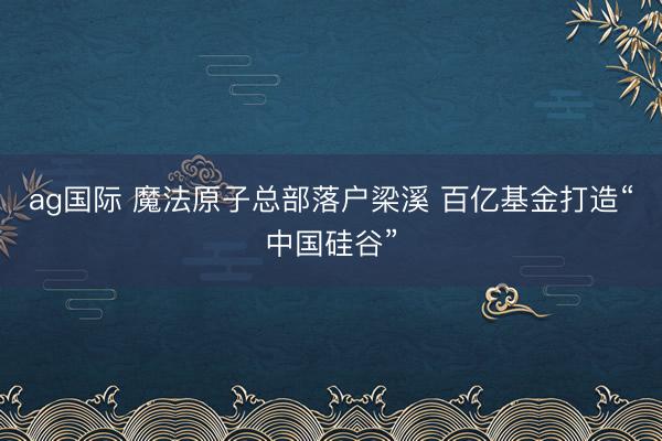 ag国际 魔法原子总部落户梁溪 百亿基金打造“中国硅谷”