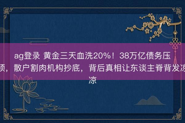 ag登录 黄金三天血洗20%！38万亿债务压顶，散户割肉机构抄底，背后真相让东谈主脊背发凉