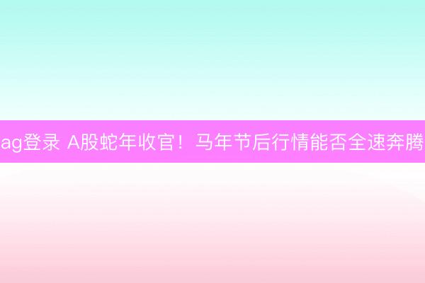 ag登录 A股蛇年收官！马年节后行情能否全速奔腾
