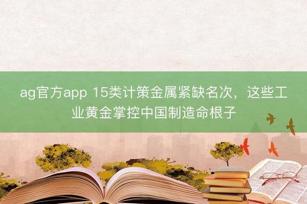 ag官方app 15类计策金属紧缺名次，这些工业黄金掌控中国制造命根子