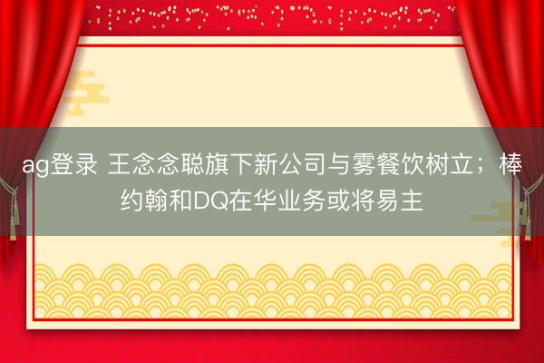ag登录 王念念聪旗下新公司与雾餐饮树立；棒约翰和DQ在华业务或将易主