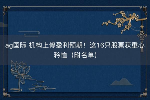 ag国际 机构上修盈利预期!这16只股票获重心矜恤(附名单)