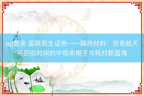 ag登录 国联民生证券——隔热材料：贸易航天可回收时间的中枢命根子与耗材新蓝海
