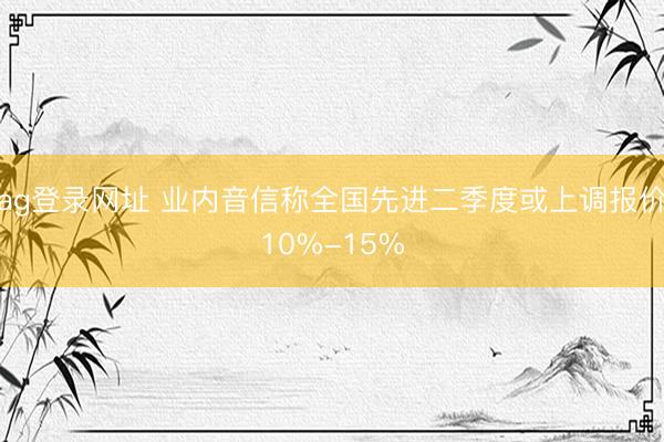 ag登录网址 业内音信称全国先进二季度或上调报价10%-15%