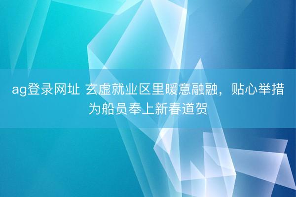 ag登录网址 玄虚就业区里暖意融融，贴心举措为船员奉上新春道贺