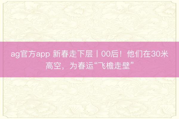 ag官方app 新春走下层丨00后！他们在30米高空，为春运“飞檐走壁”
