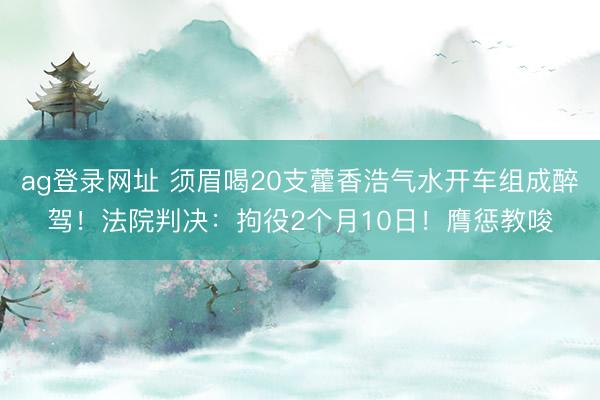 ag登录网址 须眉喝20支藿香浩气水开车组成醉驾！法院判决：拘役2个月10日！膺惩教唆