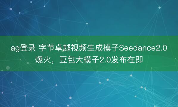 ag登录 字节卓越视频生成模子Seedance2.0爆火，豆包大模子2.0发布在即