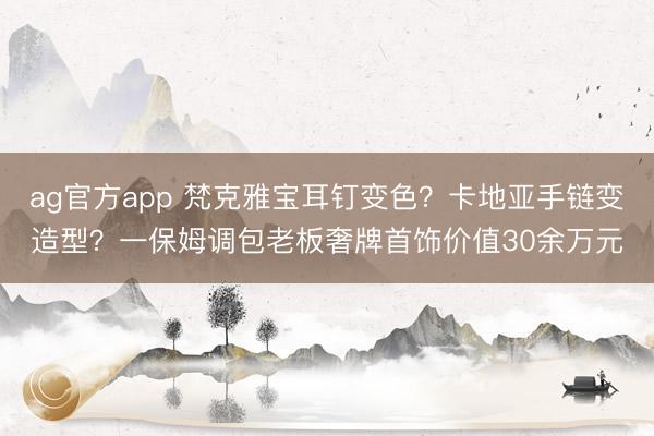 ag官方app 梵克雅宝耳钉变色?卡地亚手链变造型?一保姆调包老板奢牌首饰价值30余万元
