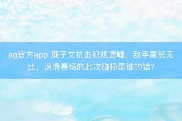 ag官方app 廉子文抗击犯规遭嘘，敌手震怒无比，速滑赛场的此次碰撞是谁的错？