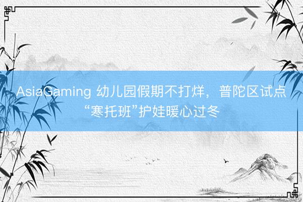 AsiaGaming 幼儿园假期不打烊，普陀区试点“寒托班”护娃暖心过冬