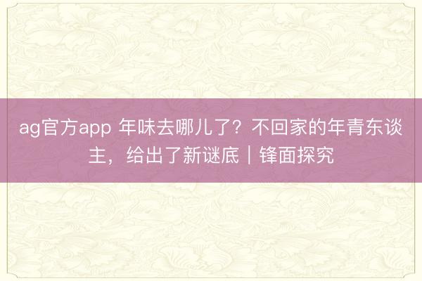 ag官方app 年味去哪儿了？不回家的年青东谈主，给出了新谜底｜锋面探究