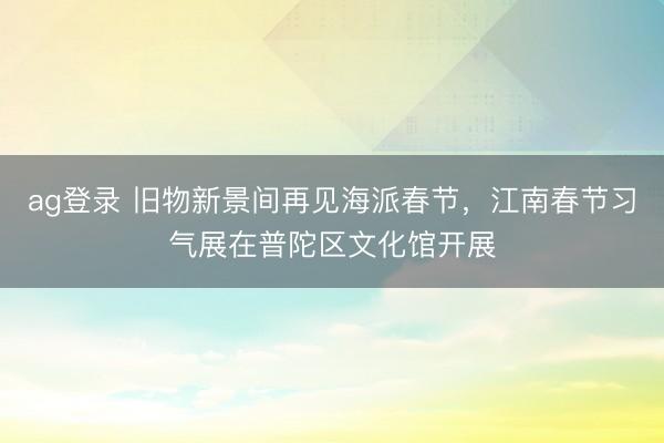 ag登录 旧物新景间再见海派春节，江南春节习气展在普陀区文化馆开展