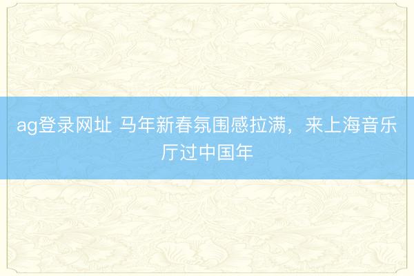 ag登录网址 马年新春氛围感拉满，来上海音乐厅过中国年