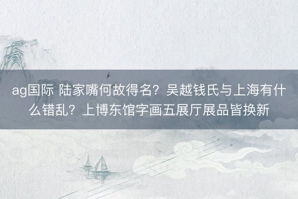 ag国际 陆家嘴何故得名？吴越钱氏与上海有什么错乱？上博东馆字画五展厅展品皆换新