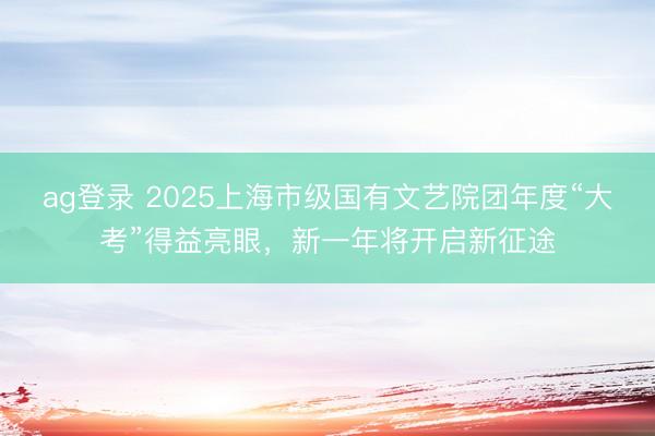 ag登录 2025上海市级国有文艺院团年度“大考”得益亮眼，新一年将开启新征途