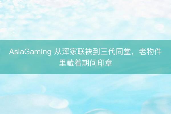 AsiaGaming 从浑家联袂到三代同堂，老物件里藏着期间印章