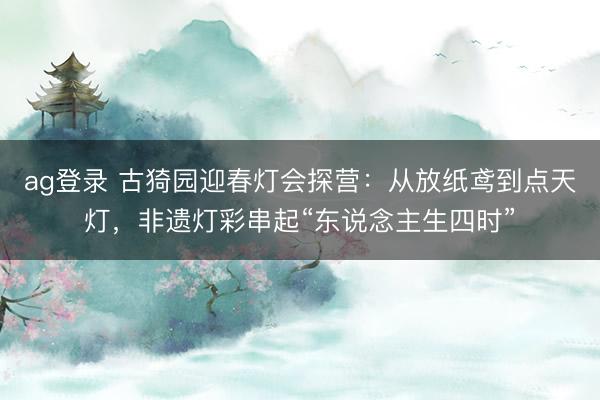 ag登录 古猗园迎春灯会探营:从放纸鸢到点天灯,非遗灯彩串起“东说念主生四时”