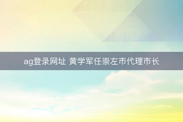 ag登录网址 黄学军任崇左市代理市长