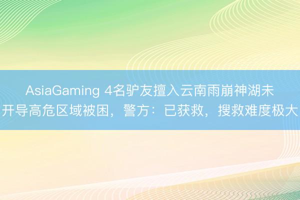 AsiaGaming 4名驴友擅入云南雨崩神湖未开导高危区域被困，警方：已获救，搜救难度极大