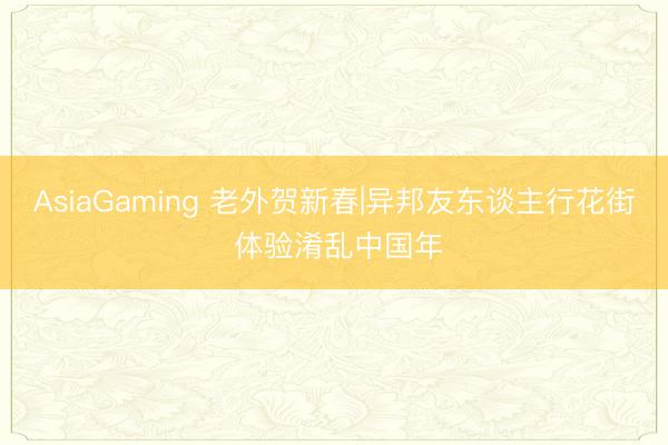 AsiaGaming 老外贺新春|异邦友东谈主行花街 体验淆乱中国年