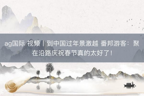 ag国际 视频丨到中国过年景激越 番邦游客:聚在沿路庆祝春节真的太好了!