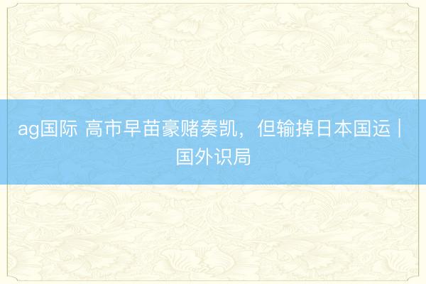 ag国际 高市早苗豪赌奏凯，但输掉日本国运 | 国外识局