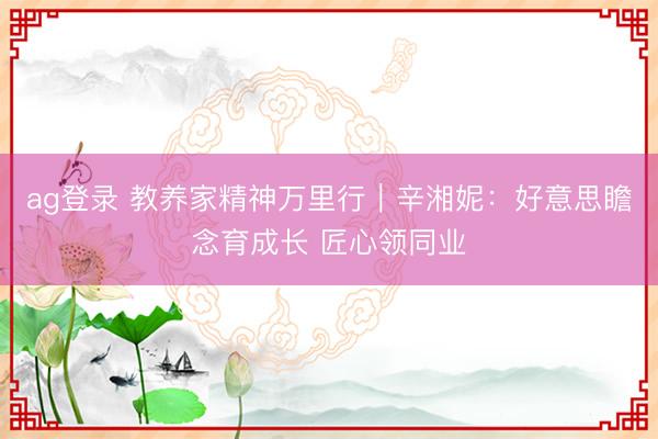 ag登录 教养家精神万里行｜辛湘妮：好意思瞻念育成长 匠心领同业
