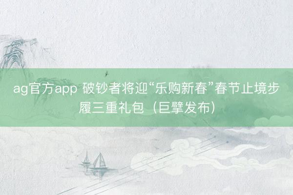 ag官方app 破钞者将迎“乐购新春”春节止境步履三重礼包(巨擘发布)