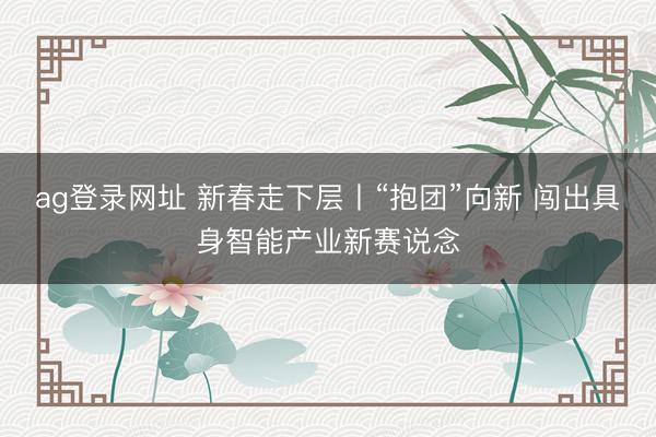 ag登录网址 新春走下层丨“抱团”向新 闯出具身智能产业新赛说念