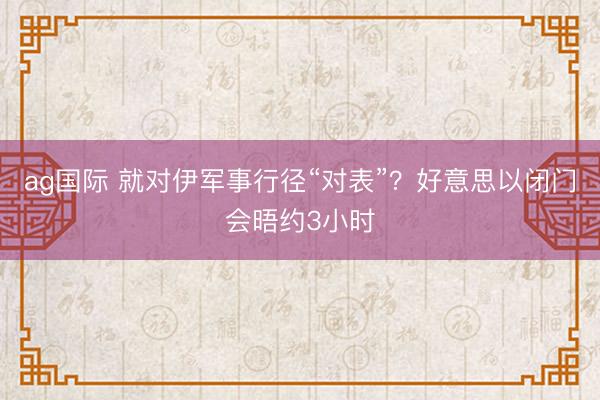 ag国际 就对伊军事行径“对表”?好意思以闭门会晤约3小时
