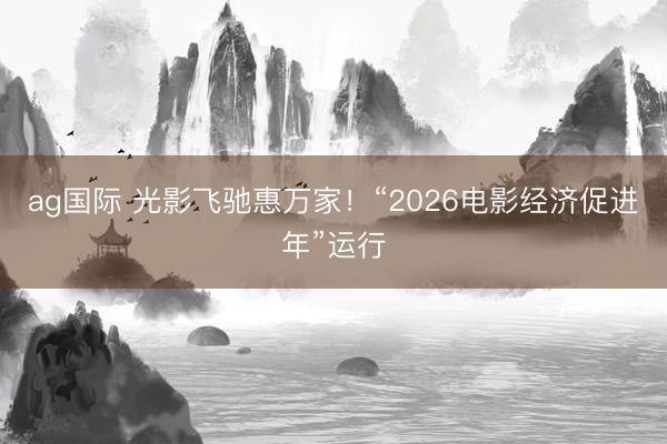 ag国际 光影飞驰惠万家!“2026电影经济促进年”运行