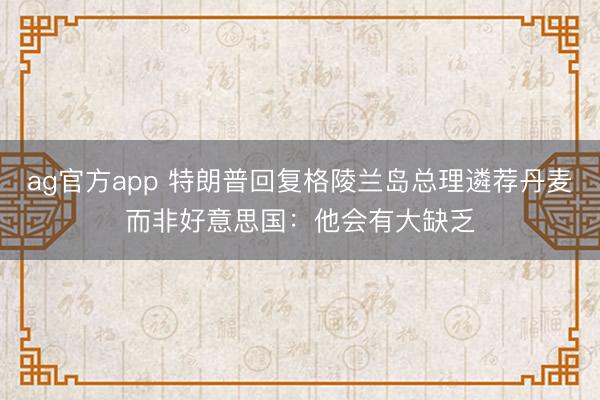 ag官方app 特朗普回复格陵兰岛总理遴荐丹麦而非好意思国：他会有大缺乏