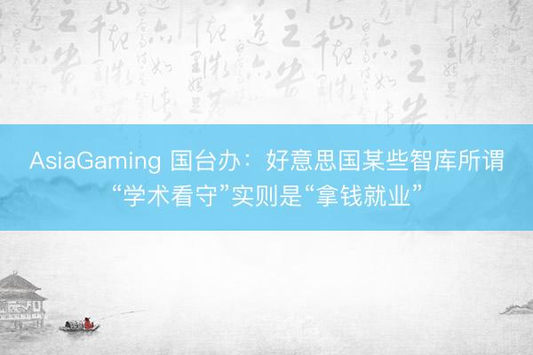 AsiaGaming 国台办：好意思国某些智库所谓“学术看守”实则是“拿钱就业”