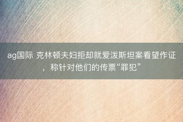 ag国际 克林顿夫妇拒却就爱泼斯坦案看望作证，称针对他们的传票“罪犯”