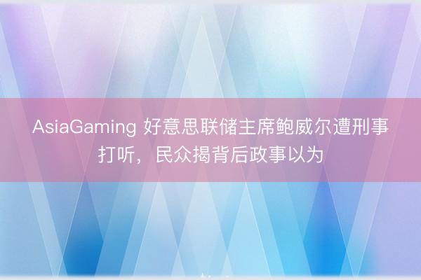 AsiaGaming 好意思联储主席鲍威尔遭刑事打听，民众揭背后政事以为